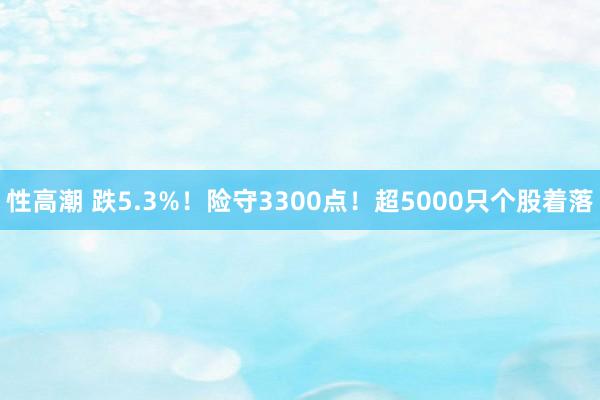 性高潮 跌5.3%！险守3300点！超5000只个股着落