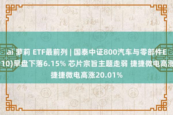 ai 萝莉 ETF最前列 | 国泰中证800汽车与零部件ETF(516110)早盘下落6.15% 芯片宗旨主题走弱 捷捷微电高涨20.01%