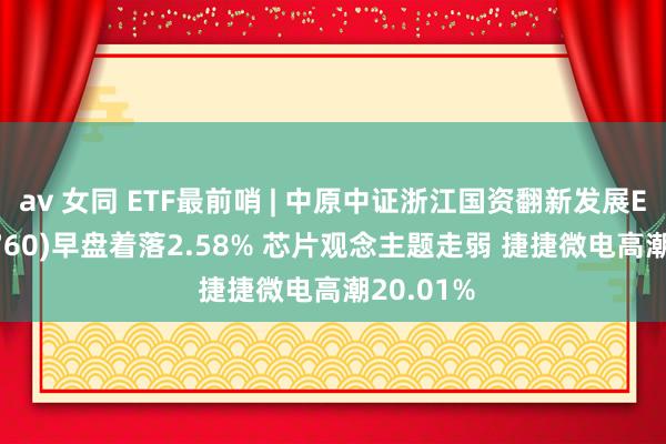 av 女同 ETF最前哨 | 中原中证浙江国资翻新发展ETF(515760)早盘着落2.58% 芯片观念主题走弱 捷捷微电高潮20.01%