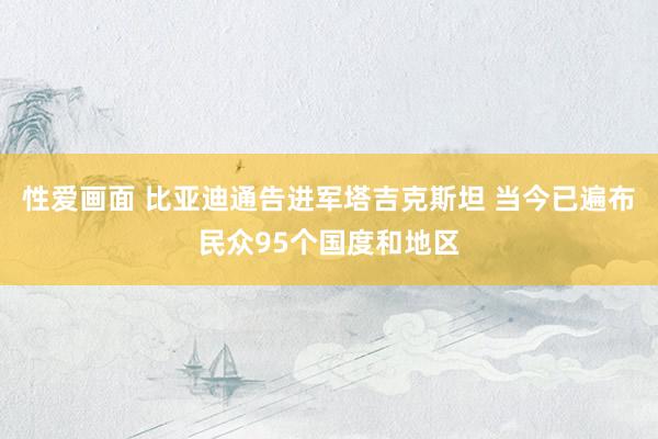 性爱画面 比亚迪通告进军塔吉克斯坦 当今已遍布民众95个国度和地区