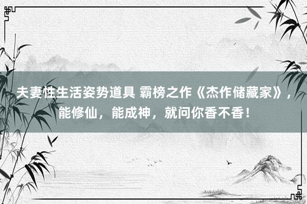 夫妻性生活姿势道具 霸榜之作《杰作储藏家》，能修仙，能成神，就问你香不香！