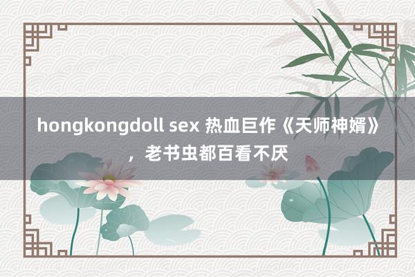 hongkongdoll sex 热血巨作《天师神婿》，老书虫都百看不厌