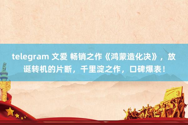 telegram 文爱 畅销之作《鸿蒙造化决》，放诞转机的片断，千里淀之作，口碑爆表！