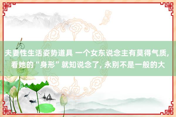 夫妻性生活姿势道具 一个女东说念主有莫得气质， 看她的“身形”就知说念了， 永别不是一般的大