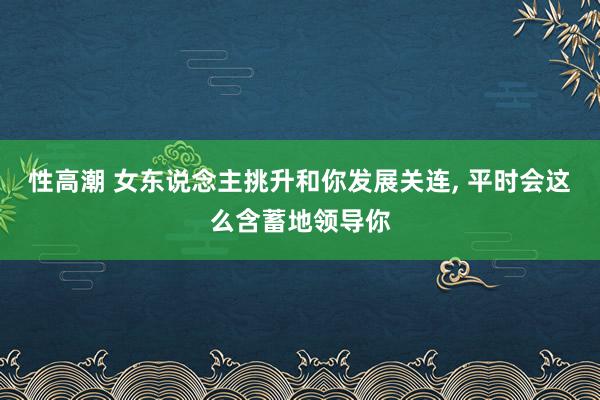 性高潮 女东说念主挑升和你发展关连， 平时会这么含蓄地领导你