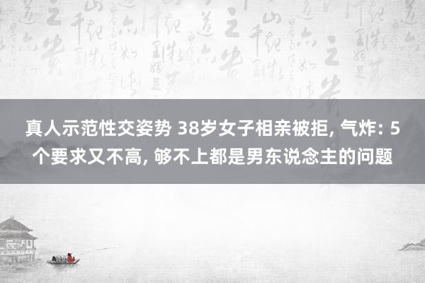 真人示范性交姿势 38岁女子相亲被拒， 气炸: 5个要求又不高， 够不上都是男东说念主的问题