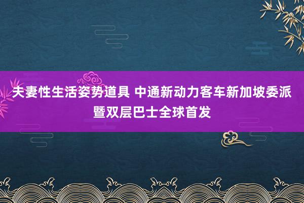 夫妻性生活姿势道具 中通新动力客车新加坡委派暨双层巴士全球首发