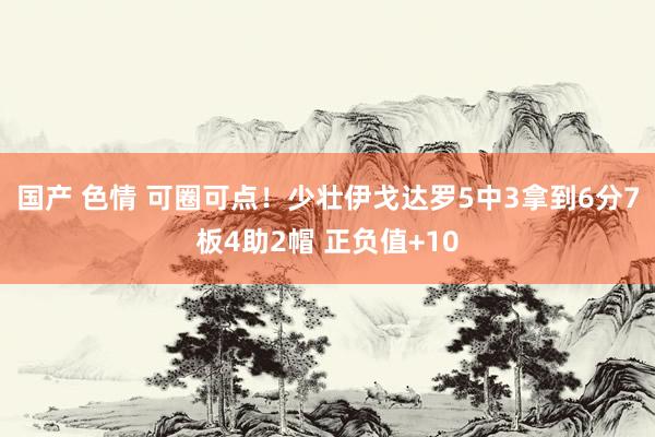 国产 色情 可圈可点！少壮伊戈达罗5中3拿到6分7板4助2帽 正负值+10