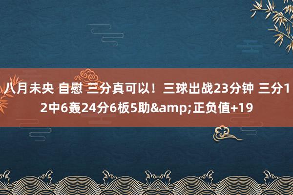 八月未央 自慰 三分真可以！三球出战23分钟 三分12中6轰24分6板5助&正负值+19