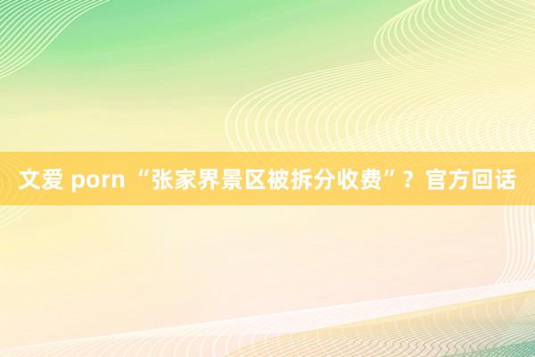 文爱 porn “张家界景区被拆分收费”？官方回话