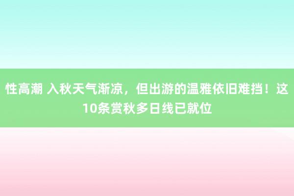 性高潮 入秋天气渐凉，但出游的温雅依旧难挡！这10条赏秋多日线已就位