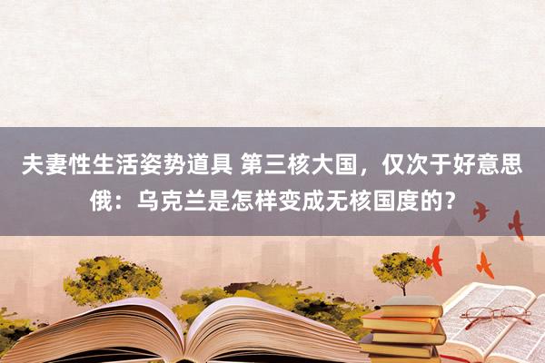 夫妻性生活姿势道具 第三核大国，仅次于好意思俄：乌克兰是怎样变成无核国度的？