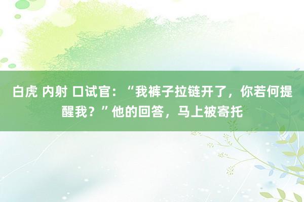 白虎 内射 口试官：“我裤子拉链开了，你若何提醒我？”他的回答，马上被寄托