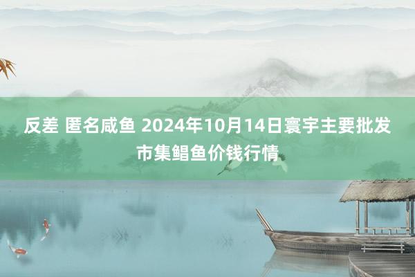 反差 匿名咸鱼 2024年10月14日寰宇主要批发市集鲳鱼价钱行情