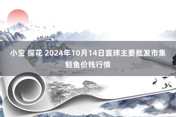 小宝 探花 2024年10月14日寰球主要批发市集鲢鱼价钱行情