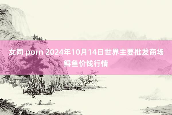 女同 porn 2024年10月14日世界主要批发商场鲟鱼价钱行情