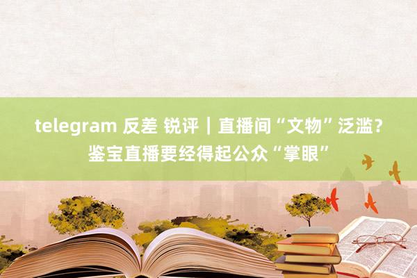 telegram 反差 锐评｜直播间“文物”泛滥？鉴宝直播要经得起公众“掌眼”