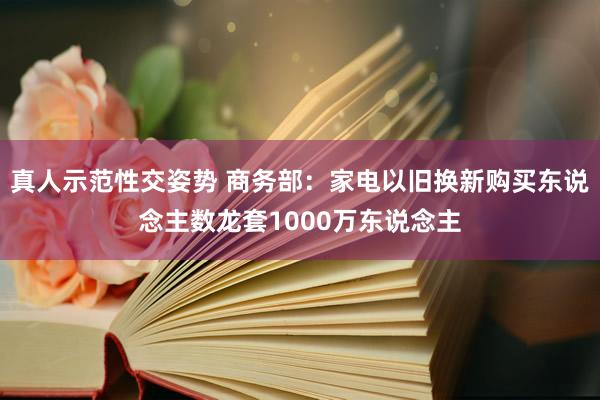 真人示范性交姿势 商务部：家电以旧换新购买东说念主数龙套1000万东说念主