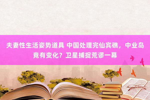 夫妻性生活姿势道具 中国处理完仙宾礁，中业岛竟有变化？卫星捕捉荒谬一幕