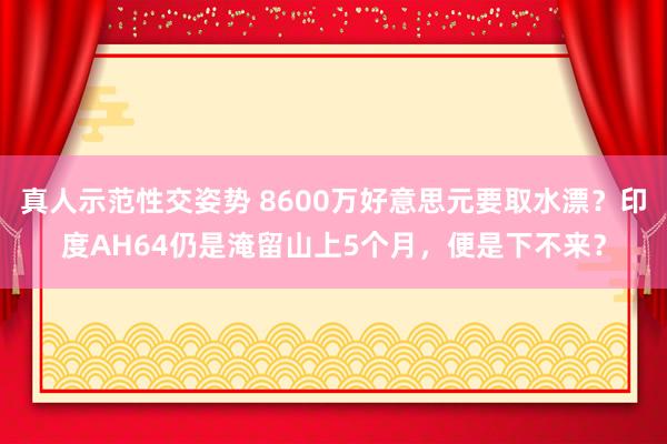 真人示范性交姿势 8600万好意思元要取水漂？印度AH64仍是淹留山上5个月，便是下不来？