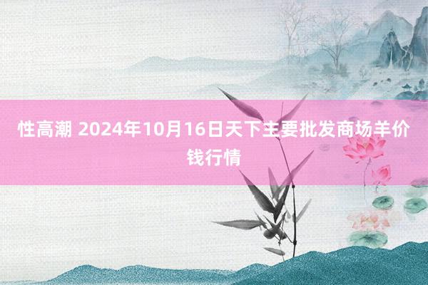 性高潮 2024年10月16日天下主要批发商场羊价钱行情