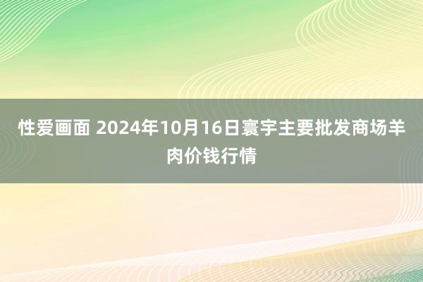 性爱画面 2024年10月16日寰宇主要批发商场羊肉价钱行情