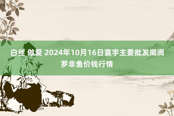 白丝 做爱 2024年10月16日寰宇主要批发阛阓罗非鱼价钱行情