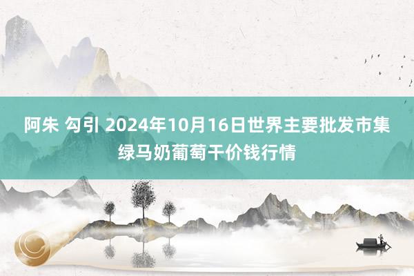 阿朱 勾引 2024年10月16日世界主要批发市集绿马奶葡萄干价钱行情