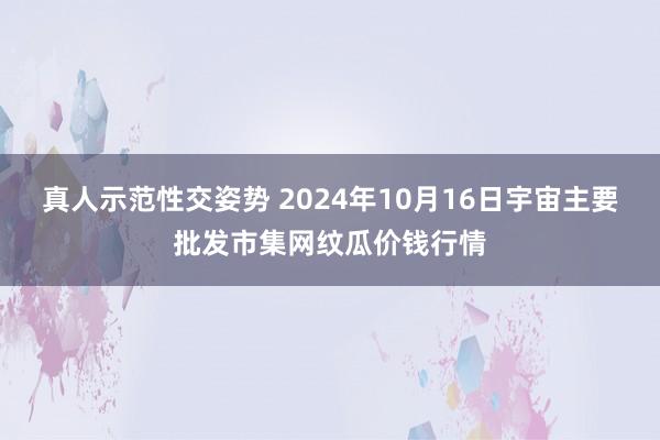 真人示范性交姿势 2024年10月16日宇宙主要批发市集网纹瓜价钱行情