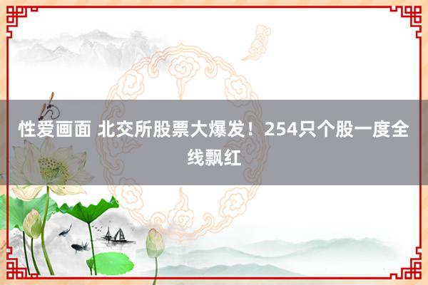 性爱画面 北交所股票大爆发！254只个股一度全线飘红