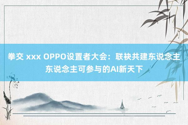 拳交 xxx OPPO设置者大会：联袂共建东说念主东说念主可参与的AI新天下