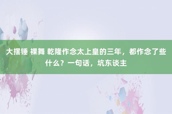 大摆锤 裸舞 乾隆作念太上皇的三年，都作念了些什么？一句话，坑东谈主