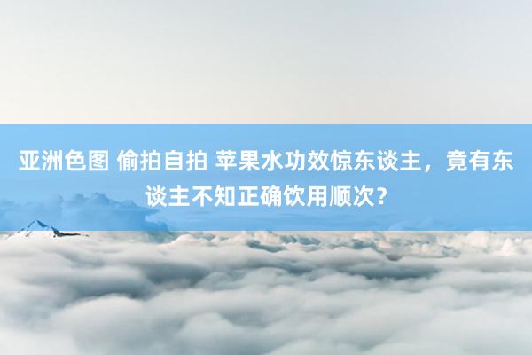 亚洲色图 偷拍自拍 苹果水功效惊东谈主，竟有东谈主不知正确饮用顺次？