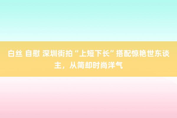 白丝 自慰 深圳街拍“上短下长”搭配惊艳世东谈主，从简却时尚洋气