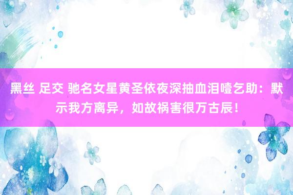 黑丝 足交 驰名女星黄圣依夜深抽血泪噎乞助：默示我方离异，如故祸害很万古辰！