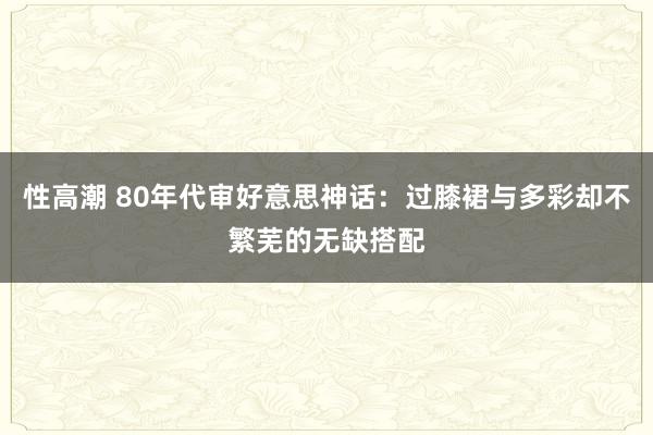 性高潮 80年代审好意思神话：过膝裙与多彩却不繁芜的无缺搭配