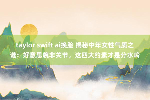 taylor swift ai换脸 揭秘中年女性气质之谜：好意思貌非关节，这四大约素才是分水岭