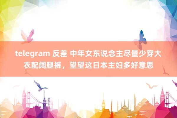 telegram 反差 中年女东说念主尽量少穿大衣配阔腿裤，望望这日本主妇多好意思