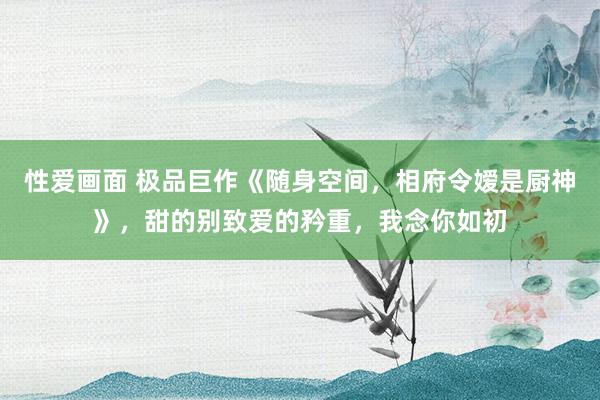 性爱画面 极品巨作《随身空间，相府令嫒是厨神》，甜的别致爱的矜重，我念你如初