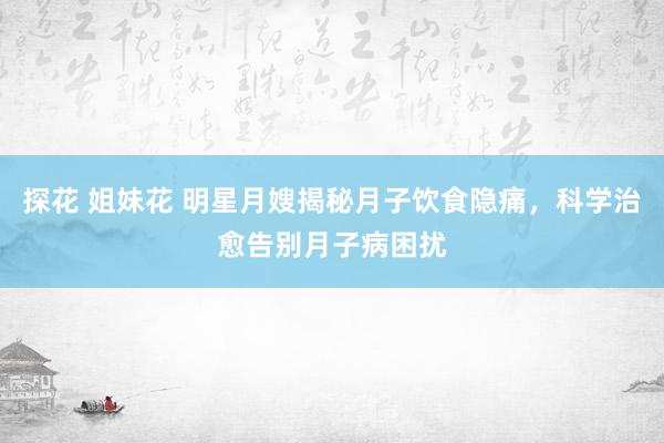 探花 姐妹花 明星月嫂揭秘月子饮食隐痛，科学治愈告别月子病困扰