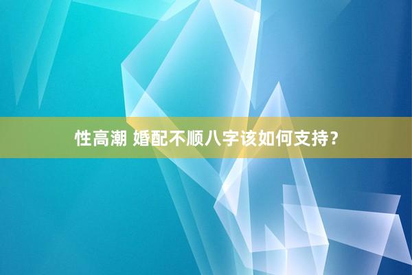 性高潮 婚配不顺八字该如何支持？