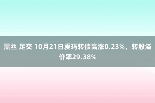 黑丝 足交 10月21日爱玛转债高涨0.23%，转股溢价率29.38%