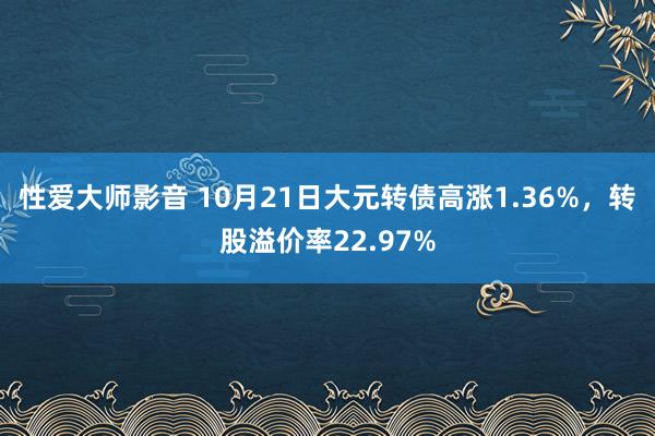 性爱大师影音 10月21日大元转债高涨1.36%，转股溢价率22.97%