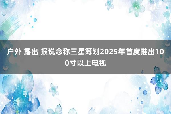 户外 露出 报说念称三星筹划2025年首度推出100寸以上电视