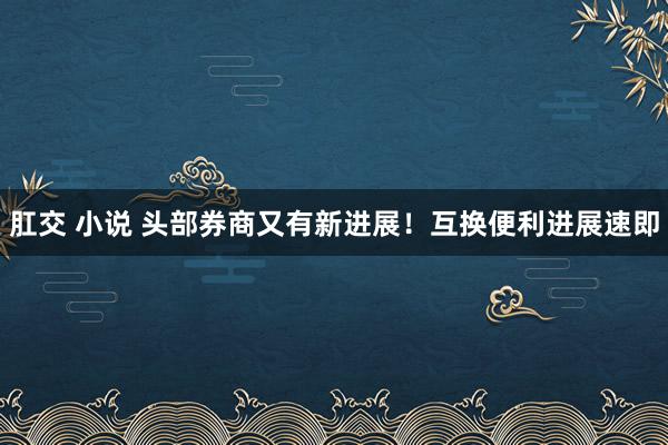 肛交 小说 头部券商又有新进展！互换便利进展速即