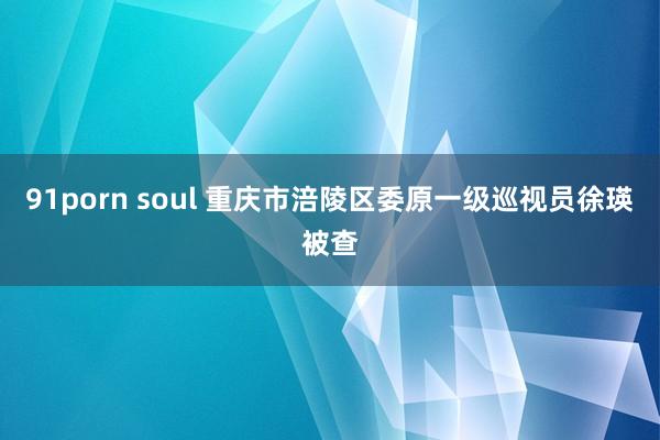 91porn soul 重庆市涪陵区委原一级巡视员徐瑛被查