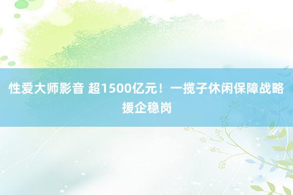 性爱大师影音 超1500亿元！一揽子休闲保障战略援企稳岗