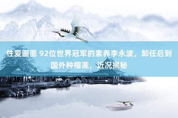 性爱画面 92位世界冠军的素养李永波，卸任后到国外种榴莲，近况揭秘