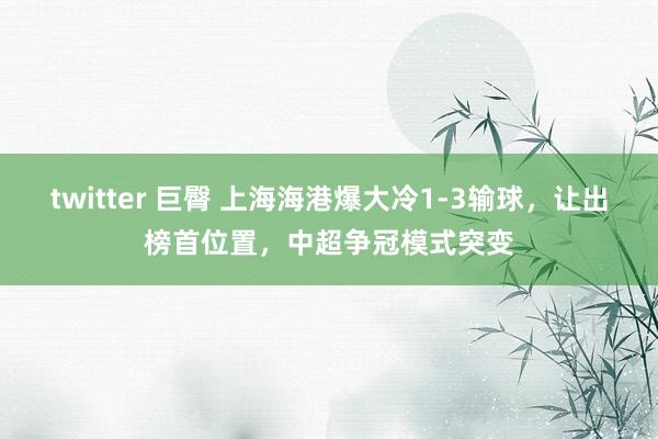 twitter 巨臀 上海海港爆大冷1-3输球，让出榜首位置，中超争冠模式突变