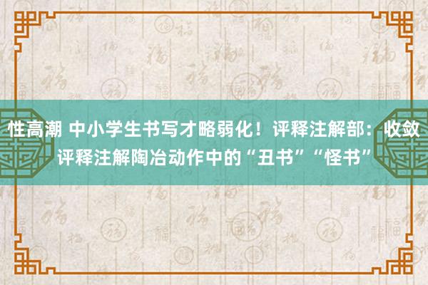 性高潮 中小学生书写才略弱化！评释注解部：收敛评释注解陶冶动作中的“丑书”“怪书”